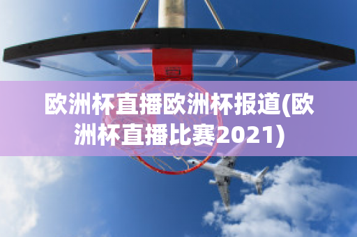 欧洲杯直播欧洲杯报道(欧洲杯直播比赛2021)