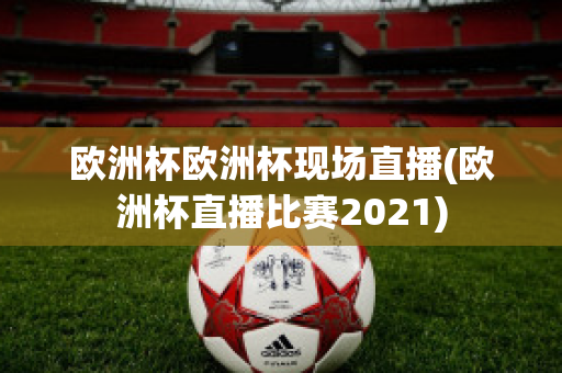 欧洲杯欧洲杯现场直播(欧洲杯直播比赛2021)