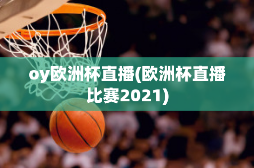 oy欧洲杯直播(欧洲杯直播比赛2021)