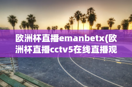 欧洲杯直播emanbetx(欧洲杯直播cctv5在线直播观看)