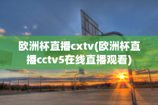 欧洲杯直播cxtv(欧洲杯直播cctv5在线直播观看)