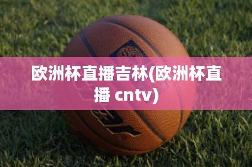 欧洲杯直播吉林(欧洲杯直播 cntv)