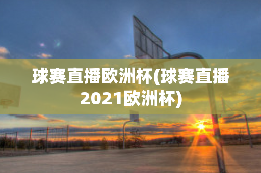 球赛直播欧洲杯(球赛直播2021欧洲杯)