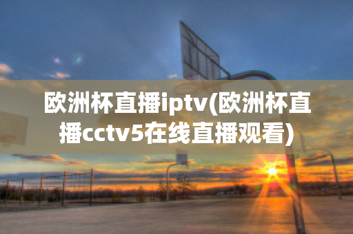 欧洲杯直播iptv(欧洲杯直播cctv5在线直播观看)