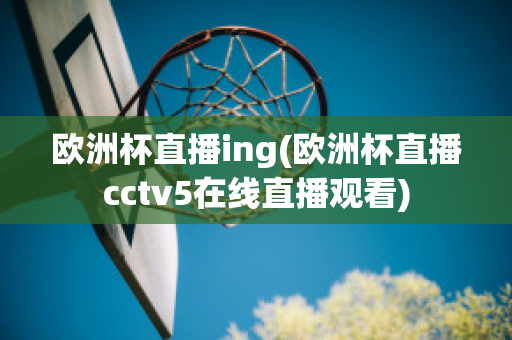 欧洲杯直播ing(欧洲杯直播cctv5在线直播观看)