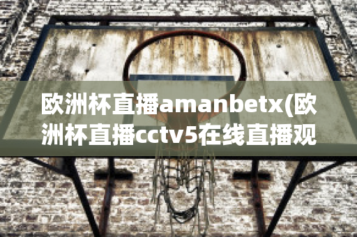 欧洲杯直播amanbetx(欧洲杯直播cctv5在线直播观看)