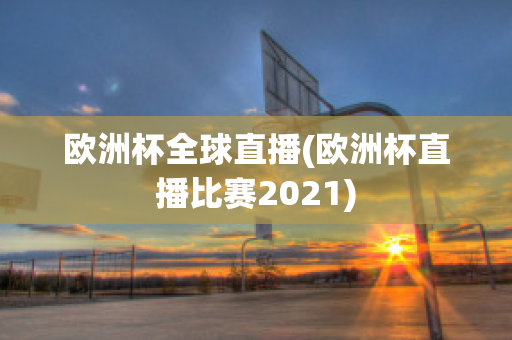 欧洲杯全球直播(欧洲杯直播比赛2021)