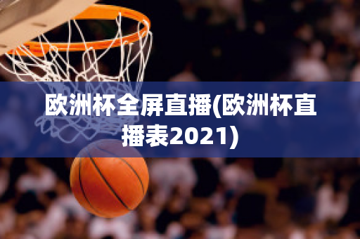 欧洲杯全屏直播(欧洲杯直播表2021)