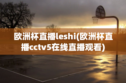 欧洲杯直播leshi(欧洲杯直播cctv5在线直播观看)