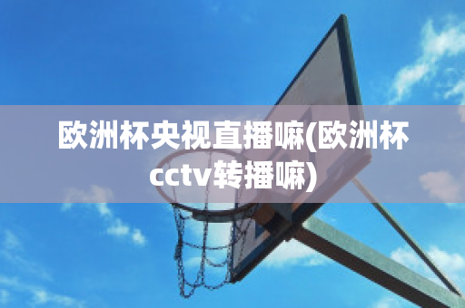 欧洲杯央视直播嘛(欧洲杯cctv转播嘛)