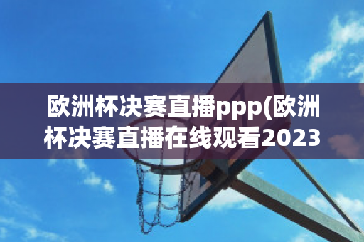 欧洲杯决赛直播ppp(欧洲杯决赛直播在线观看2023)