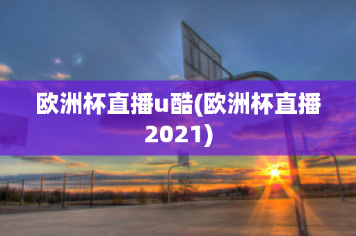 欧洲杯直播u酷(欧洲杯直播2021)