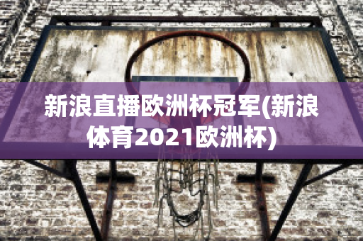 新浪直播欧洲杯冠军(新浪体育2021欧洲杯)