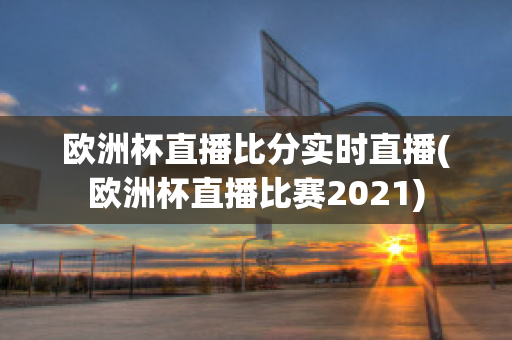 欧洲杯直播比分实时直播(欧洲杯直播比赛2021)