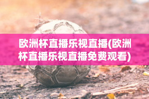 欧洲杯直播乐视直播(欧洲杯直播乐视直播免费观看)