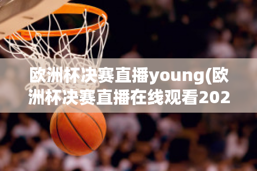 欧洲杯决赛直播young(欧洲杯决赛直播在线观看2023)