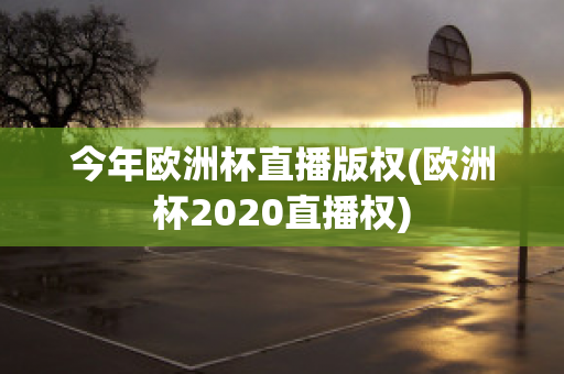 今年欧洲杯直播版权(欧洲杯2020直播权)