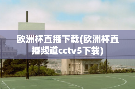 欧洲杯直播下载(欧洲杯直播频道cctv5下载)