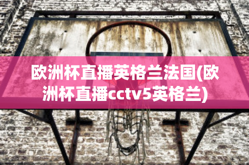 欧洲杯直播英格兰法国(欧洲杯直播cctv5英格兰)