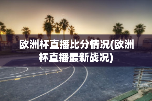 欧洲杯直播比分情况(欧洲杯直播最新战况)