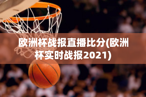 欧洲杯战报直播比分(欧洲杯实时战报2021)