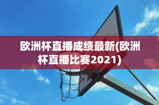 欧洲杯直播成绩最新(欧洲杯直播比赛2021)