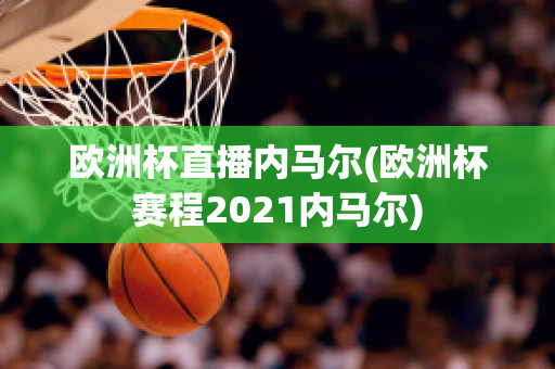 欧洲杯直播内马尔(欧洲杯赛程2021内马尔)