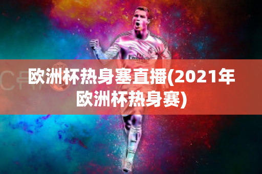 欧洲杯热身塞直播(2021年欧洲杯热身赛)