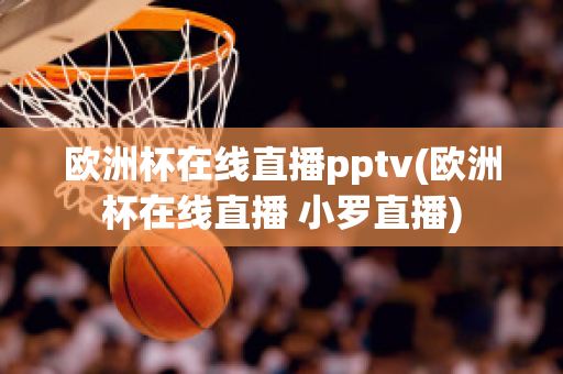 欧洲杯在线直播pptv(欧洲杯在线直播 小罗直播)