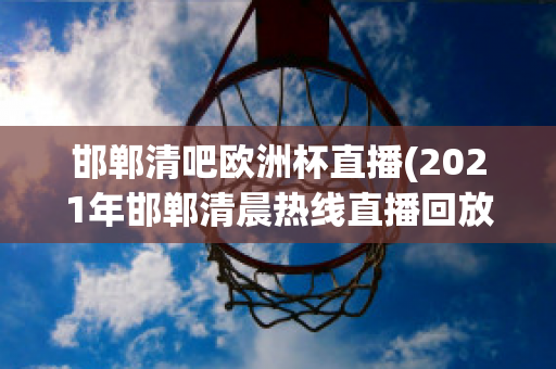 邯郸清吧欧洲杯直播(2021年邯郸清晨热线直播回放)