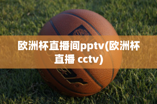 欧洲杯直播间pptv(欧洲杯直播 cctv)