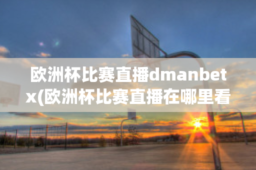 欧洲杯比赛直播dmanbetx(欧洲杯比赛直播在哪里看)