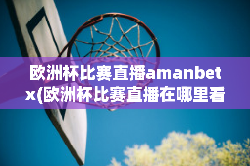 欧洲杯比赛直播amanbetx(欧洲杯比赛直播在哪里看)