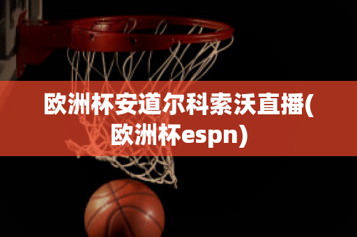 欧洲杯安道尔科索沃直播(欧洲杯espn)