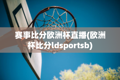 赛事比分欧洲杯直播(欧洲杯比分ldsportsb)