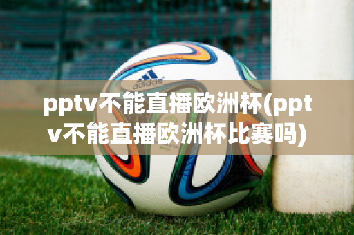 pptv不能直播欧洲杯(pptv不能直播欧洲杯比赛吗)