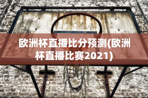 欧洲杯直播比分预测(欧洲杯直播比赛2021)