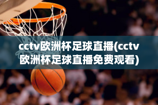 cctv欧洲杯足球直播(cctv欧洲杯足球直播免费观看)