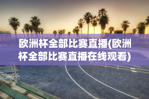 欧洲杯全部比赛直播(欧洲杯全部比赛直播在线观看)