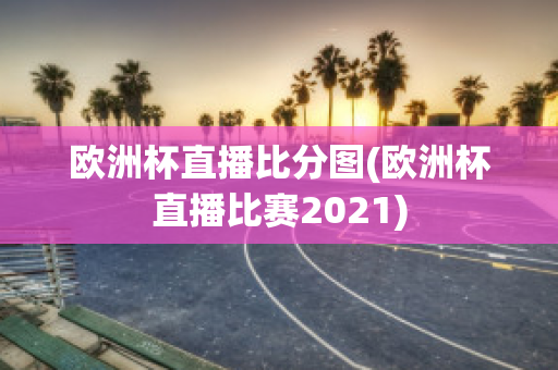 欧洲杯直播比分图(欧洲杯直播比赛2021)