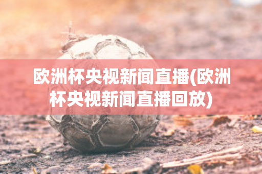 欧洲杯央视新闻直播(欧洲杯央视新闻直播回放)