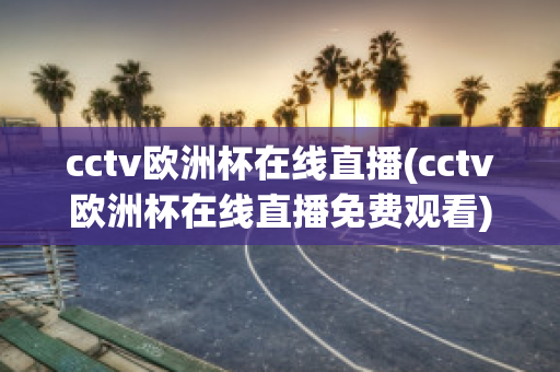 cctv欧洲杯在线直播(cctv欧洲杯在线直播免费观看)