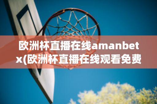 欧洲杯直播在线amanbetx(欧洲杯直播在线观看免费中央五台)