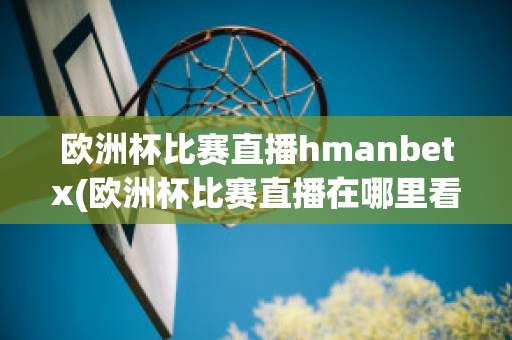 欧洲杯比赛直播hmanbetx(欧洲杯比赛直播在哪里看)