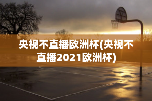 央视不直播欧洲杯(央视不直播2021欧洲杯)