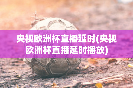 央视欧洲杯直播延时(央视欧洲杯直播延时播放)