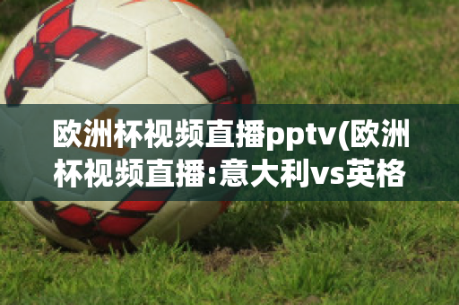 欧洲杯视频直播pptv(欧洲杯视频直播:意大利vs英格兰)