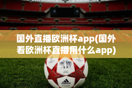 国外直播欧洲杯app(国外看欧洲杯直播用什么app)