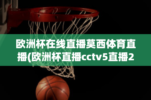 欧洲杯在线直播莫西体育直播(欧洲杯直播cctv5直播2021)