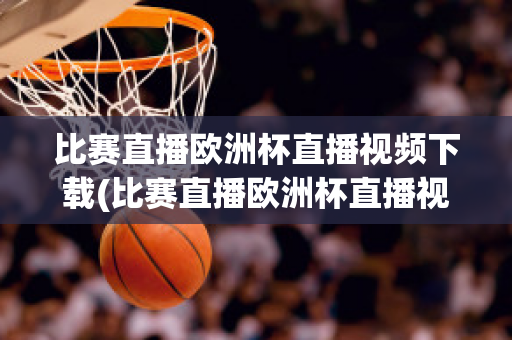 比赛直播欧洲杯直播视频下载(比赛直播欧洲杯直播视频下载软件)